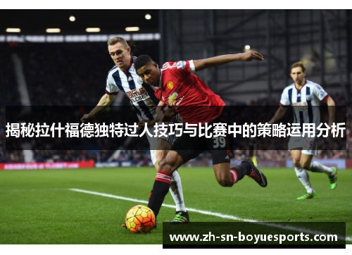 揭秘拉什福德独特过人技巧与比赛中的策略运用分析