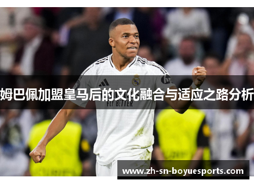 姆巴佩加盟皇马后的文化融合与适应之路分析