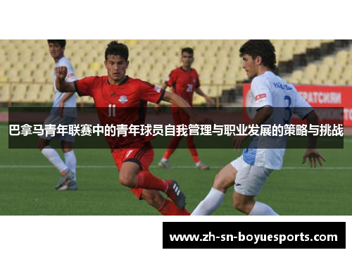 巴拿马青年联赛中的青年球员自我管理与职业发展的策略与挑战 巴拿马青年联赛中的青年球员自我管理与职业发展的策略与挑战