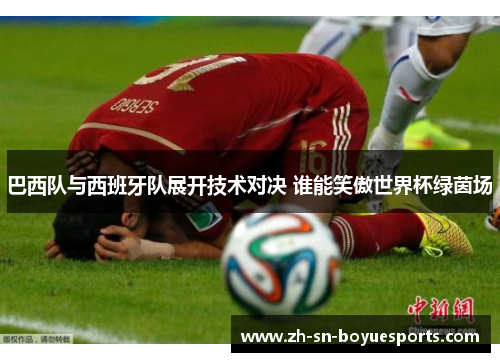 巴西队与西班牙队展开技术对决 谁能笑傲世界杯绿茵场 巴西队与西班牙队展开技术对决 谁能笑傲世界杯绿茵场
