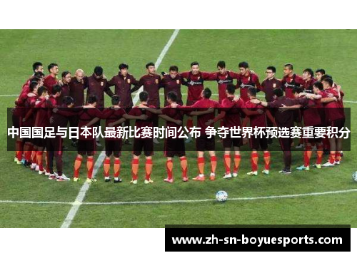 中国国足与日本队最新比赛时间公布 争夺世界杯预选赛重要积分 中国国足与日本队最新比赛时间公布 争夺世界杯预选赛重要积分