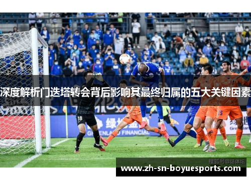 深度解析门迭塔转会背后影响其最终归属的五大关键因素 深度解析门迭塔转会背后影响其最终归属的五大关键因素
