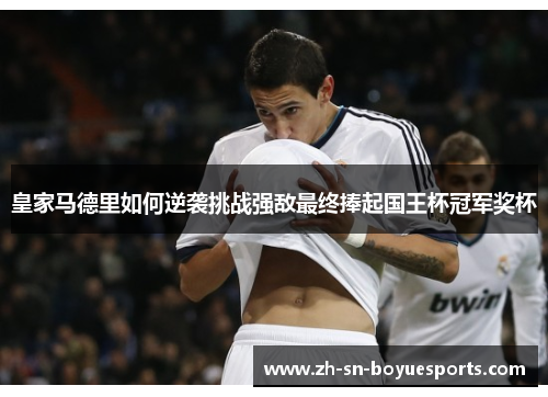 皇家马德里如何逆袭挑战强敌最终捧起国王杯冠军奖杯 皇家马德里如何逆袭挑战强敌最终捧起国王杯冠军奖杯