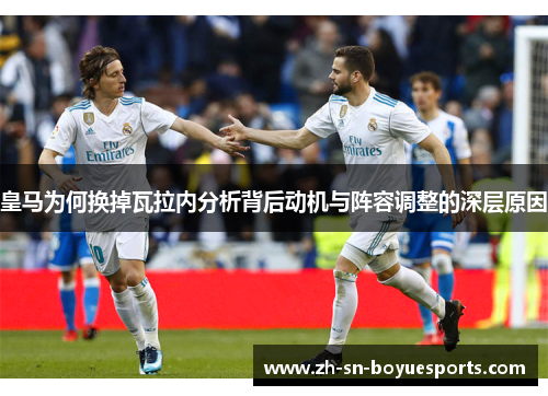 皇马为何换掉瓦拉内分析背后动机与阵容调整的深层原因 皇马为何换掉瓦拉内分析背后动机与阵容调整的深层原因