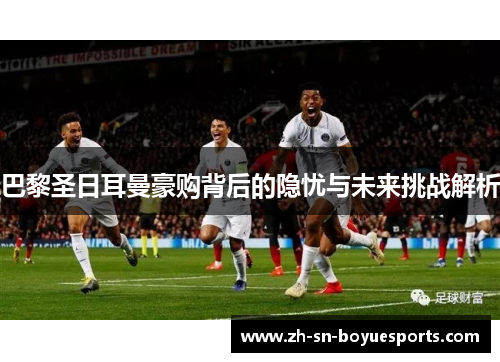 巴黎圣日耳曼豪购背后的隐忧与未来挑战解析