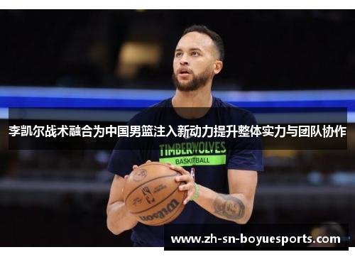 李凯尔战术融合为中国男篮注入新动力提升整体实力与团队协作