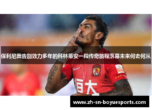 保利尼奥告别效力多年的科林蒂安一段传奇旅程落幕未来何去何从 保利尼奥告别效力多年的科林蒂安一段传奇旅程落幕未来何去何从