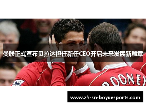 曼联正式宣布贝拉达担任新任CEO开启未来发展新篇章