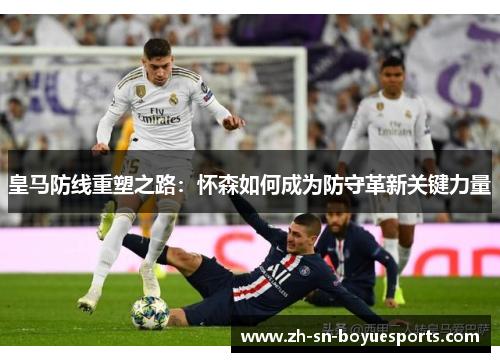 皇马防线重塑之路：怀森如何成为防守革新关键力量