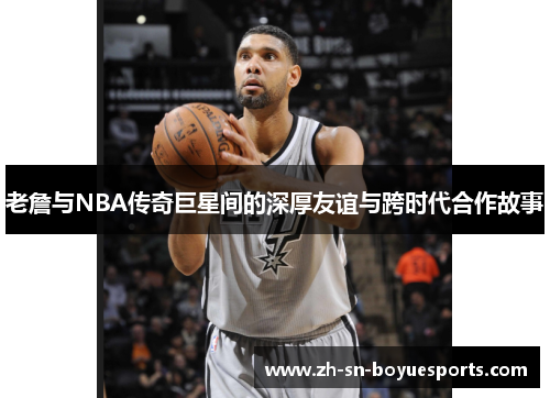 老詹与NBA传奇巨星间的深厚友谊与跨时代合作故事